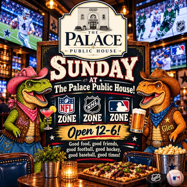 Event flyer: Sunday at The Palace Public House! NFL Zone, NHL Zone, MLB Zone. Open 12 to 6. Good food, good friends, good football, good hockey, good baseball, good times! Rose and Glen, two dinosaurs in cowboy hats, raise a cocktail and a beer with football, hockey, and baseball on the big screens.